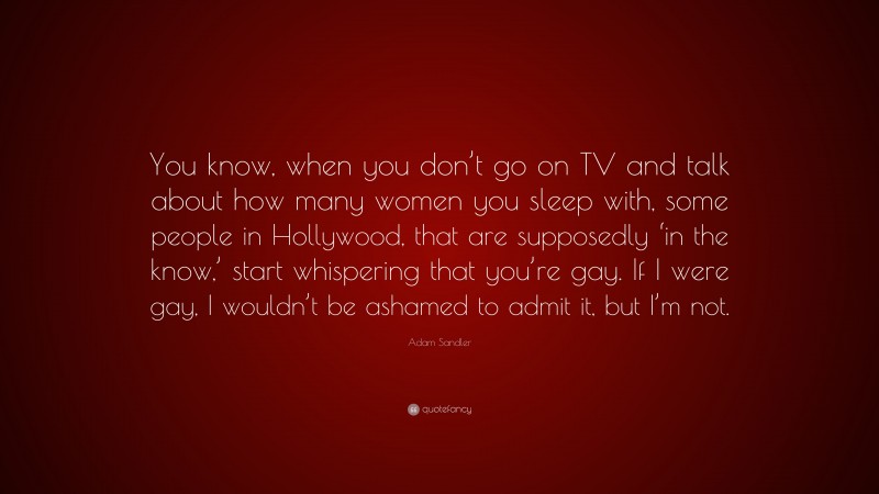 Adam Sandler Quote: “You know, when you don’t go on TV and talk about how many women you sleep with, some people in Hollywood, that are supposedly ‘in the know,’ start whispering that you’re gay. If I were gay, I wouldn’t be ashamed to admit it, but I’m not.”