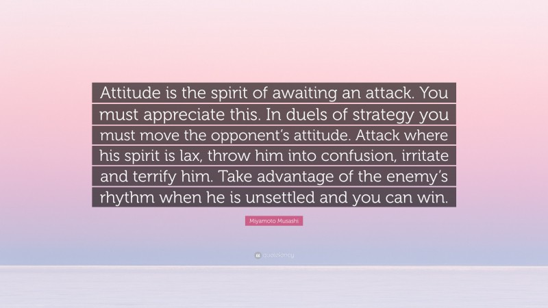 Miyamoto Musashi Quote: “Attitude is the spirit of awaiting an attack. You must appreciate this. In duels of strategy you must move the opponent’s attitude. Attack where his spirit is lax, throw him into confusion, irritate and terrify him. Take advantage of the enemy’s rhythm when he is unsettled and you can win.”