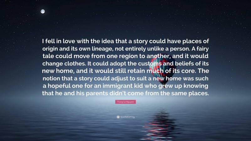 Trung Le Nguyen Quote: “I fell in love with the idea that a story could have places of origin and its own lineage, not entirely unlike a person. A fairy tale could move from one region to another, and it would change clothes. It could adopt the customs and beliefs of its new home, and it would still retain much of its core. The notion that a story could adjust to suit a new home was such a hopeful one for an immigrant kid who grew up knowing that he and his parents didn’t come from the same places.”