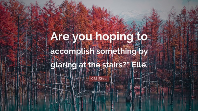 K.M. Shea Quote: “Are you hoping to accomplish something by glaring at the stairs?” Elle.”