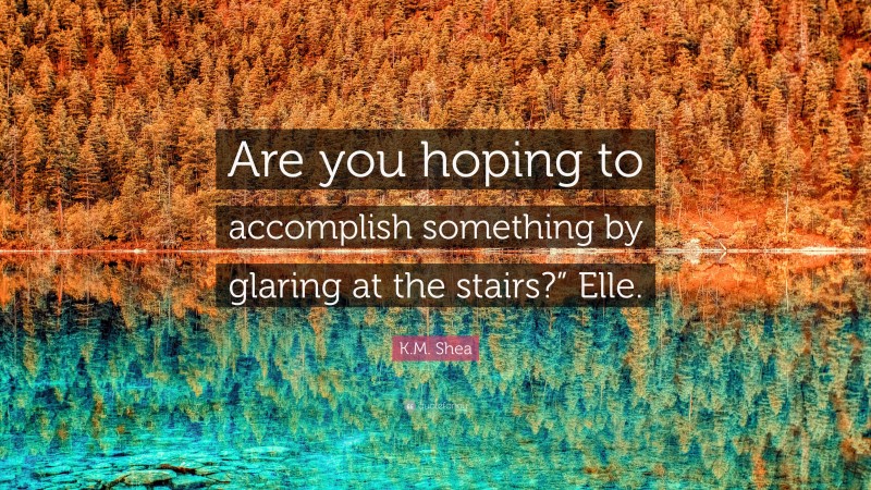 K.M. Shea Quote: “Are you hoping to accomplish something by glaring at the stairs?” Elle.”