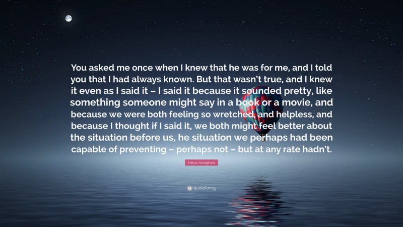 Hanya Yanagihara Quote: “You asked me once when I knew that he was for me, and I told you that I had always known. But that wasn’t true, and I knew it even as I said it – I said it because it sounded pretty, like something someone might say in a book or a movie, and because we were both feeling so wretched, and helpless, and because I thought if I said it, we both might feel better about the situation before us, he situation we perhaps had been capable of preventing – perhaps not – but at any rate hadn’t.”