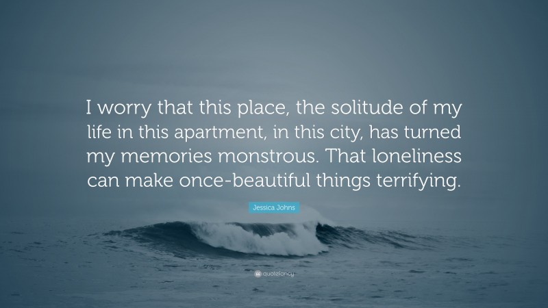 Jessica Johns Quote: “I worry that this place, the solitude of my life in this apartment, in this city, has turned my memories monstrous. That loneliness can make once-beautiful things terrifying.”