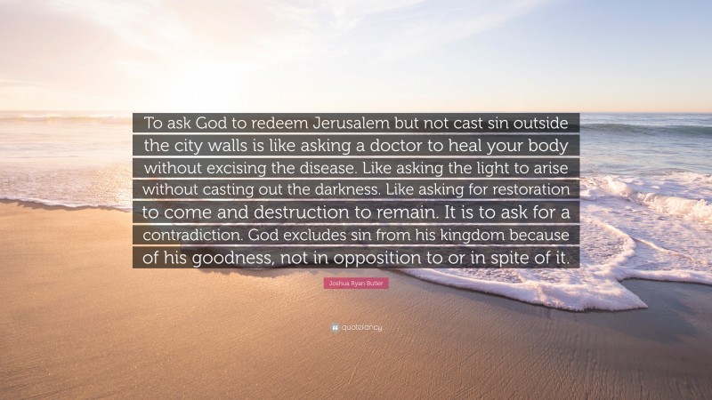 Joshua Ryan Butler Quote: “To ask God to redeem Jerusalem but not cast sin outside the city walls is like asking a doctor to heal your body without excising the disease. Like asking the light to arise without casting out the darkness. Like asking for restoration to come and destruction to remain. It is to ask for a contradiction. God excludes sin from his kingdom because of his goodness, not in opposition to or in spite of it.”