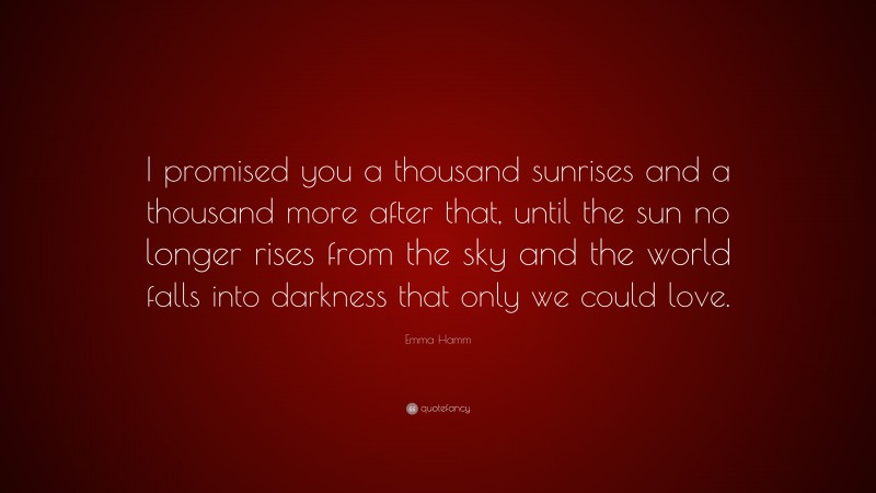 Emma Hamm Quote: “I promised you a thousand sunrises and a thousand more after that, until the sun no longer rises from the sky and the world falls into darkness that only we could love.”