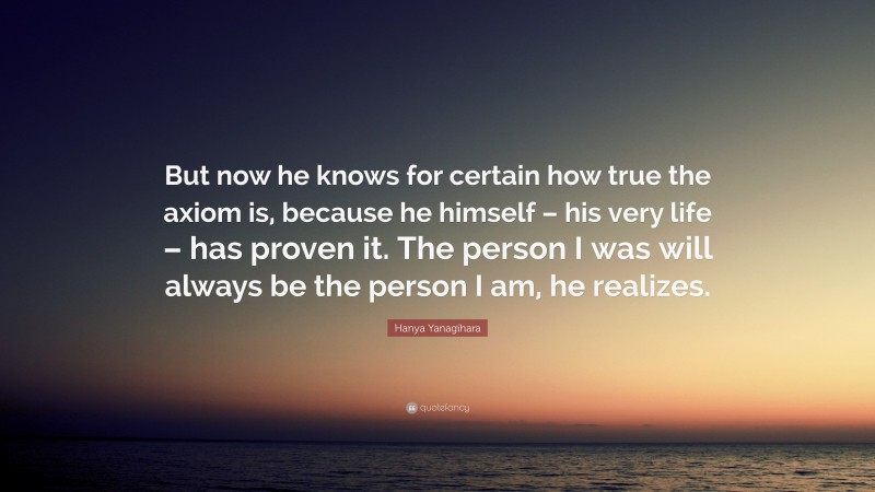 Hanya Yanagihara Quote: “But now he knows for certain how true the axiom is, because he himself – his very life – has proven it. The person I was will always be the person I am, he realizes.”