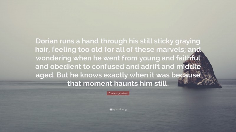 Erin Morgenstern Quote: “Dorian runs a hand through his still sticky graying hair, feeling too old for all of these marvels; and wondering when he went from young and faithful and obedient to confused and adrift and middle aged. But he knows exactly when it was because that moment haunts him still.”