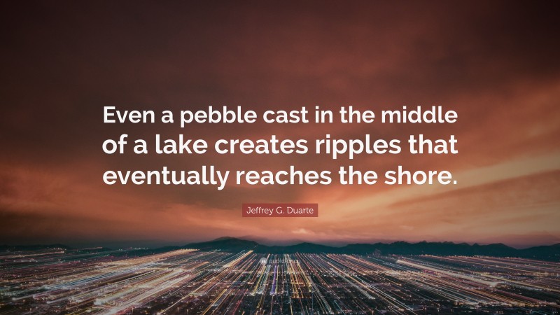 Jeffrey G. Duarte Quote: “Even a pebble cast in the middle of a lake creates ripples that eventually reaches the shore.”