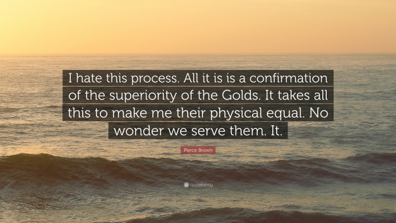 Pierce Brown Quote: “I hate this process. All it is is a confirmation of the superiority of the Golds. It takes all this to make me their physical equal. No wonder we serve them. It.”