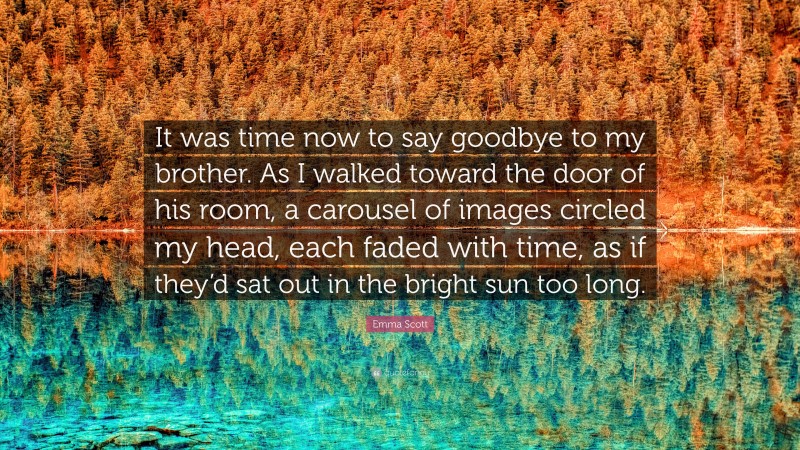 Emma Scott Quote: “It was time now to say goodbye to my brother. As I walked toward the door of his room, a carousel of images circled my head, each faded with time, as if they’d sat out in the bright sun too long.”