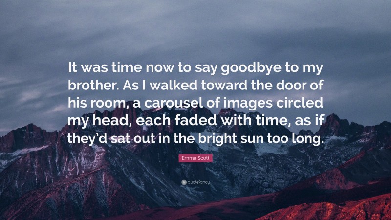 Emma Scott Quote: “It was time now to say goodbye to my brother. As I walked toward the door of his room, a carousel of images circled my head, each faded with time, as if they’d sat out in the bright sun too long.”