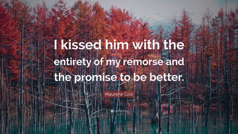 Maurene Goo Quote: “I kissed him with the entirety of my remorse and the promise to be better.”