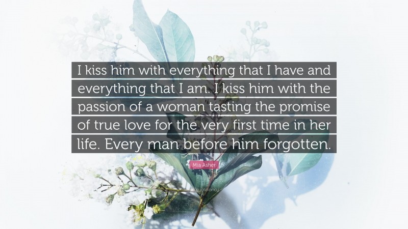 Mia Asher Quote: “I kiss him with everything that I have and everything that I am. I kiss him with the passion of a woman tasting the promise of true love for the very first time in her life. Every man before him forgotten.”