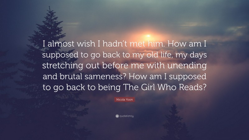 Nicola Yoon Quote: “I almost wish I hadn’t met him. How am I supposed to go back to my old life, my days stretching out before me with unending and brutal sameness? How am I supposed to go back to being The Girl Who Reads?”