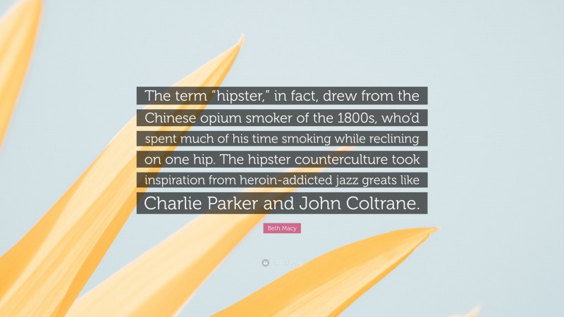 Beth Macy Quote: “The term “hipster,” in fact, drew from the Chinese opium smoker of the 1800s, who’d spent much of his time smoking while reclining on one hip. The hipster counterculture took inspiration from heroin-addicted jazz greats like Charlie Parker and John Coltrane.”