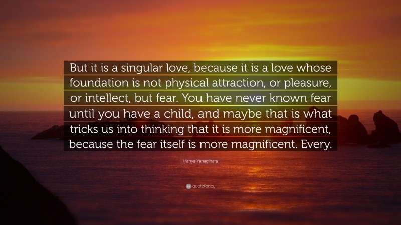 Hanya Yanagihara Quote: “But it is a singular love, because it is a love whose foundation is not physical attraction, or pleasure, or intellect, but fear. You have never known fear until you have a child, and maybe that is what tricks us into thinking that it is more magnificent, because the fear itself is more magnificent. Every.”