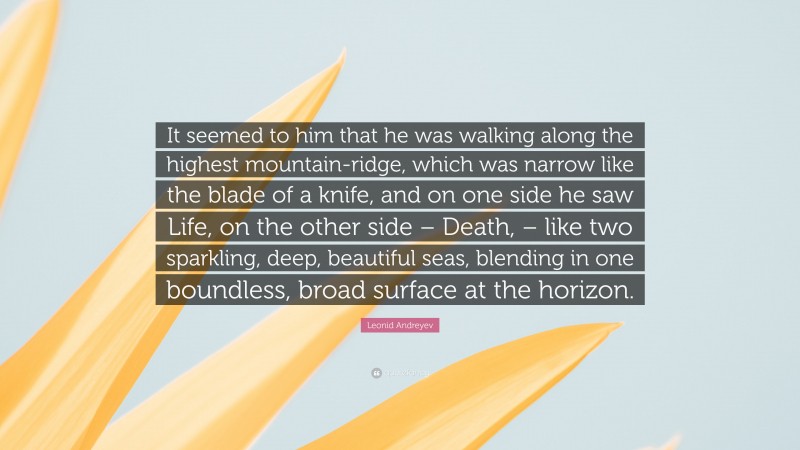 Leonid Andreyev Quote: “It seemed to him that he was walking along the highest mountain-ridge, which was narrow like the blade of a knife, and on one side he saw Life, on the other side – Death, – like two sparkling, deep, beautiful seas, blending in one boundless, broad surface at the horizon.”