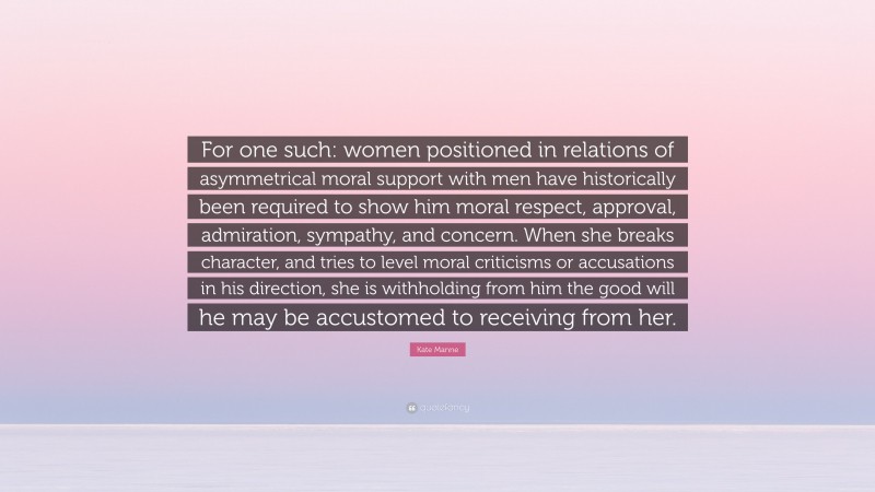 Kate Manne Quote: “For one such: women positioned in relations of asymmetrical moral support with men have historically been required to show him moral respect, approval, admiration, sympathy, and concern. When she breaks character, and tries to level moral criticisms or accusations in his direction, she is withholding from him the good will he may be accustomed to receiving from her.”