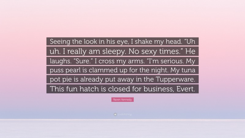 Raven Kennedy Quote: “Seeing the look in his eye, I shake my head. “Uh uh. I really am sleepy. No sexy times.” He laughs. “Sure.” I cross my arms. “I’m serious. My puss pearl is clammed up for the night. My tuna pot pie is already put away in the Tupperware. This fun hatch is closed for business, Evert.”