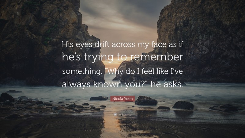 Nicola Yoon Quote: “His eyes drift across my face as if he’s trying to remember something. “Why do I feel like I’ve always known you?” he asks.”