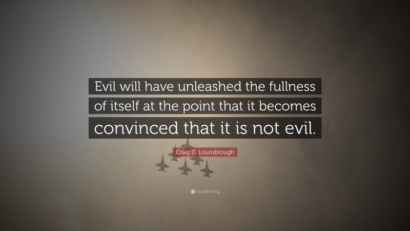 Craig D. Lounsbrough Quote: “Evil will have unleashed the fullness of itself at the point that it becomes convinced that it is not evil.”