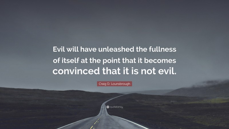Craig D. Lounsbrough Quote: “Evil will have unleashed the fullness of itself at the point that it becomes convinced that it is not evil.”