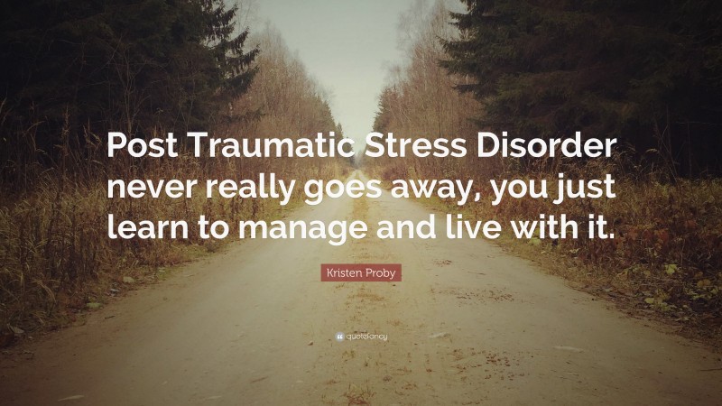 Kristen Proby Quote: “Post Traumatic Stress Disorder never really goes away, you just learn to manage and live with it.”