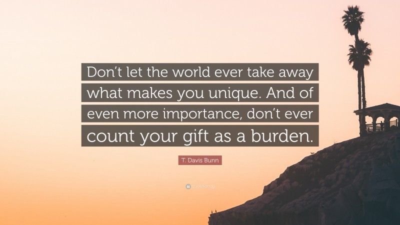 T. Davis Bunn Quote: “Don’t let the world ever take away what makes you unique. And of even more importance, don’t ever count your gift as a burden.”