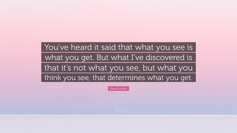 Steve Goodier Quote: “You’ve heard it said that what you see is what you get. But what I’ve discovered is that it’s not what you see, but what you think you see, that determines what you get.”