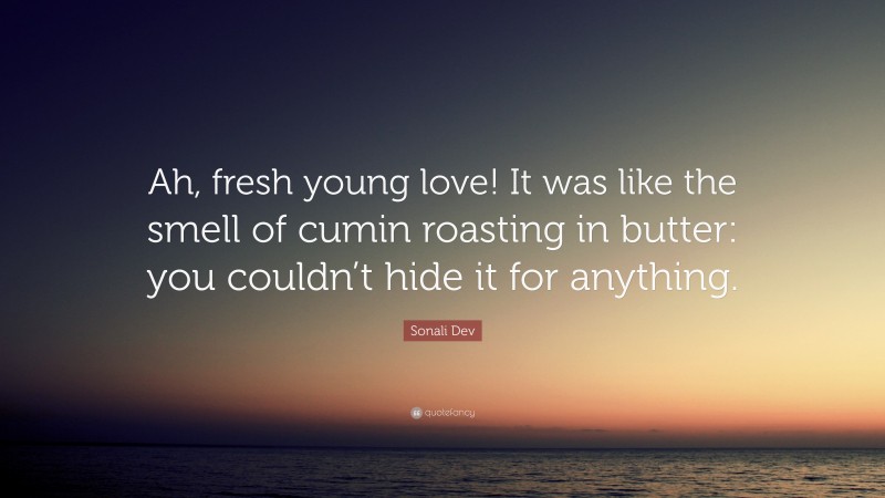 Sonali Dev Quote: “Ah, fresh young love! It was like the smell of cumin roasting in butter: you couldn’t hide it for anything.”