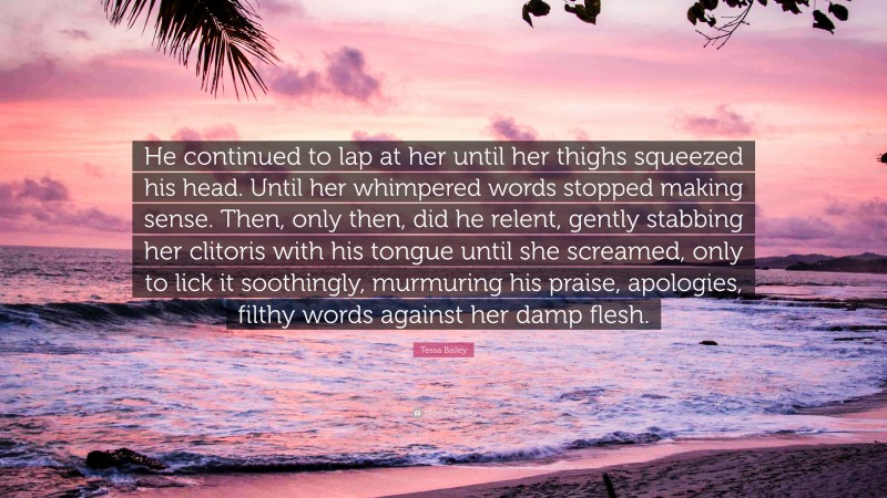 Tessa Bailey Quote: “He continued to lap at her until her thighs squeezed his head. Until her whimpered words stopped making sense. Then, only then, did he relent, gently stabbing her clitoris with his tongue until she screamed, only to lick it soothingly, murmuring his praise, apologies, filthy words against her damp flesh.”
