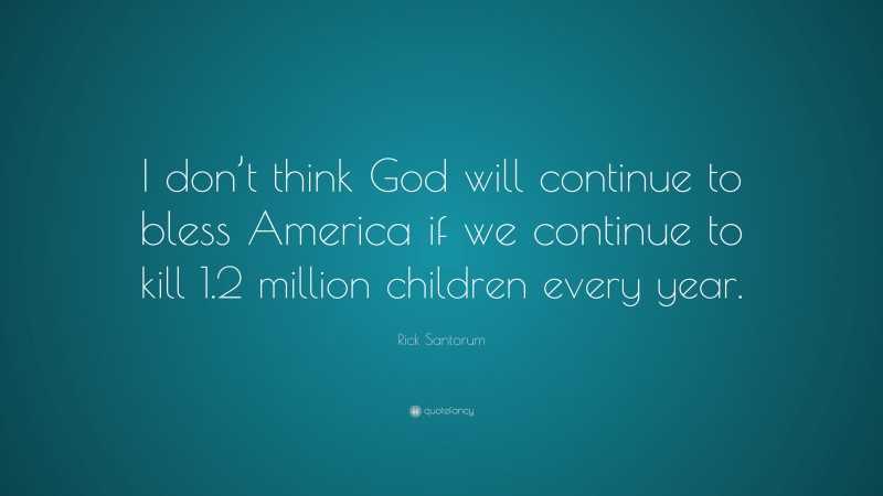 Rick Santorum Quote: “I don’t think God will continue to bless America if we continue to kill 1.2 million children every year.”