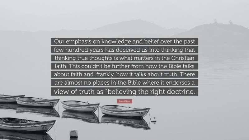 Jared Byas Quote: “Our emphasis on knowledge and belief over the past few hundred years has deceived us into thinking that thinking true thoughts is what matters in the Christian faith. This couldn’t be further from how the Bible talks about faith and, frankly, how it talks about truth. There are almost no places in the Bible where it endorses a view of truth as “believing the right doctrine.”