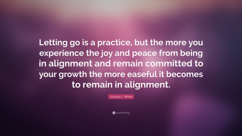 Victoria L. White Quote: “Letting go is a practice, but the more you experience the joy and peace from being in alignment and remain committed to your growth the more easeful it becomes to remain in alignment.”