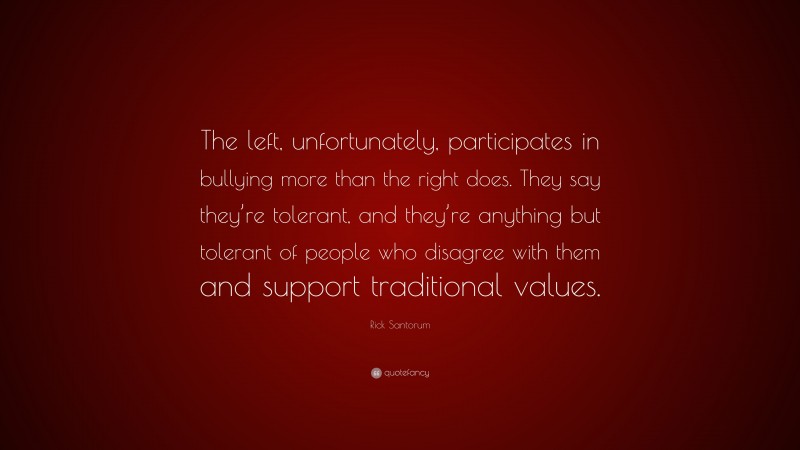 Rick Santorum Quote: “The left, unfortunately, participates in bullying more than the right does. They say they’re tolerant, and they’re anything but tolerant of people who disagree with them and support traditional values.”