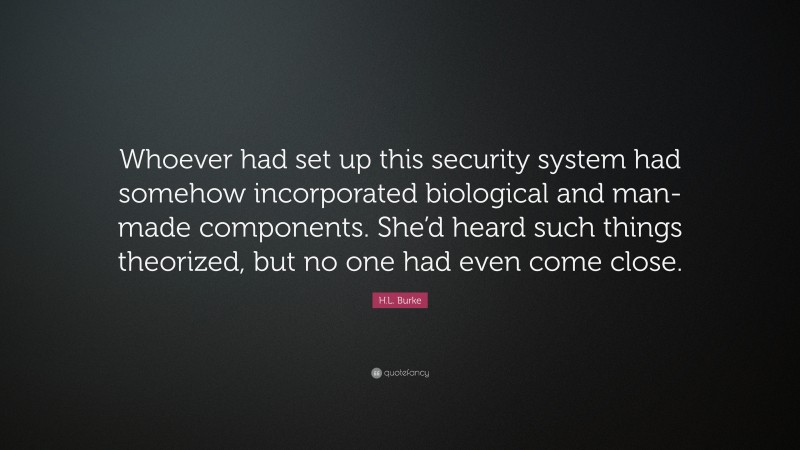 H.L. Burke Quote: “Whoever had set up this security system had somehow incorporated biological and man-made components. She’d heard such things theorized, but no one had even come close.”