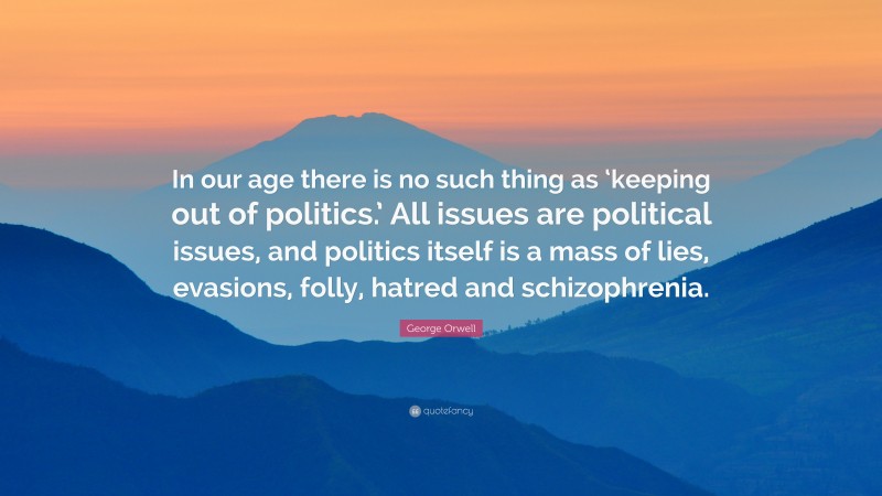 George Orwell Quote: “In our age there is no such thing as ‘keeping out of politics.’ All issues are political issues, and politics itself is a mass of lies, evasions, folly, hatred and schizophrenia.”