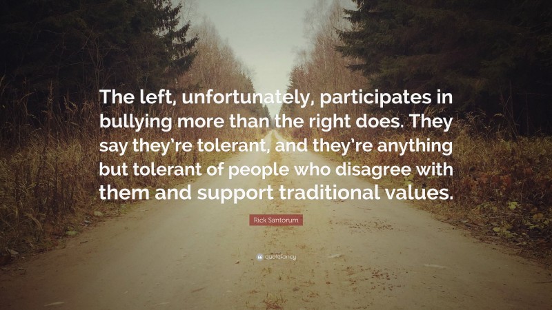 Rick Santorum Quote: “The left, unfortunately, participates in bullying more than the right does. They say they’re tolerant, and they’re anything but tolerant of people who disagree with them and support traditional values.”