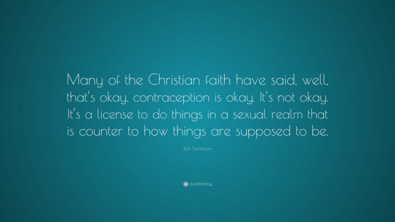 Rick Santorum Quote: “Many of the Christian faith have said, well, that’s okay, contraception is okay. It’s not okay. It’s a license to do things in a sexual realm that is counter to how things are supposed to be.”