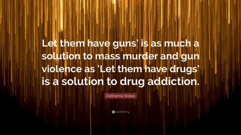DaShanne Stokes Quote: “Let them have guns’ is as much a solution to mass murder and gun violence as ‘Let them have drugs’ is a solution to drug addiction.”
