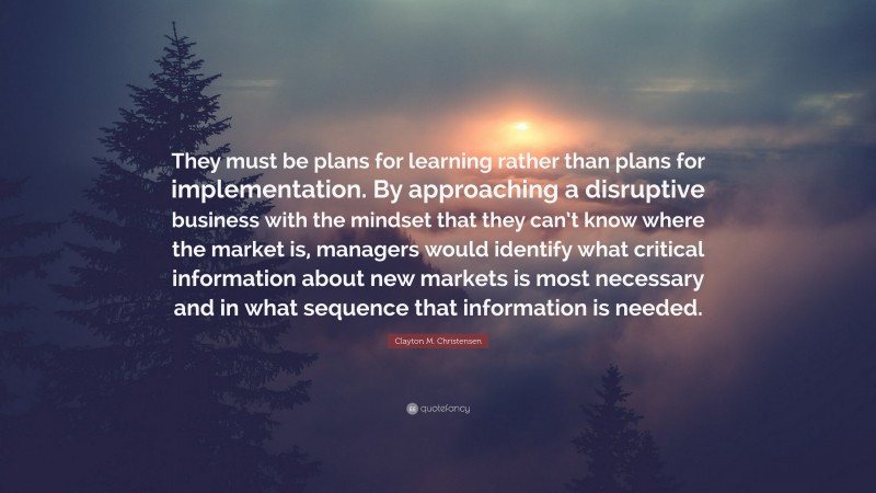 Clayton M. Christensen Quote: “They must be plans for learning rather than plans for implementation. By approaching a disruptive business with the mindset that they can’t know where the market is, managers would identify what critical information about new markets is most necessary and in what sequence that information is needed.”