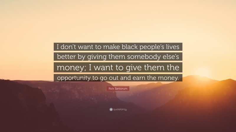Rick Santorum Quote: “I don’t want to make black people’s lives better by giving them somebody else’s money; I want to give them the opportunity to go out and earn the money.”