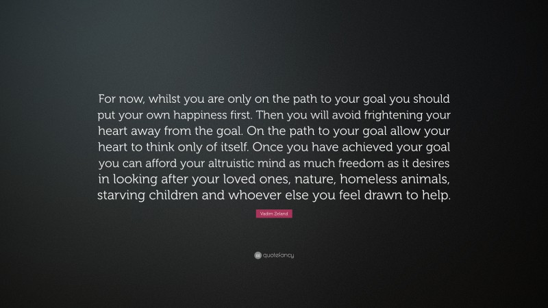 Vadim Zeland Quote: “For now, whilst you are only on the path to your goal you should put your own happiness first. Then you will avoid frightening your heart away from the goal. On the path to your goal allow your heart to think only of itself. Once you have achieved your goal you can afford your altruistic mind as much freedom as it desires in looking after your loved ones, nature, homeless animals, starving children and whoever else you feel drawn to help.”