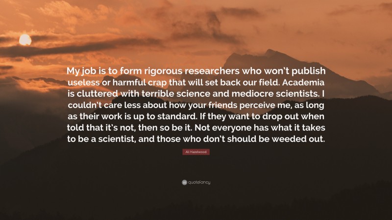 Ali Hazelwood Quote: “My job is to form rigorous researchers who won’t publish useless or harmful crap that will set back our field. Academia is cluttered with terrible science and mediocre scientists. I couldn’t care less about how your friends perceive me, as long as their work is up to standard. If they want to drop out when told that it’s not, then so be it. Not everyone has what it takes to be a scientist, and those who don’t should be weeded out.”