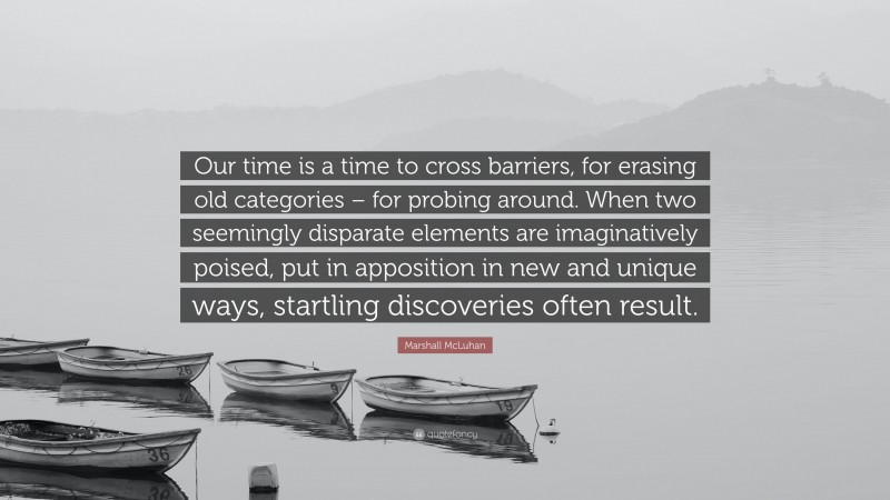 Marshall McLuhan Quote: “Our time is a time to cross barriers, for erasing old categories – for probing around. When two seemingly disparate elements are imaginatively poised, put in apposition in new and unique ways, startling discoveries often result.”