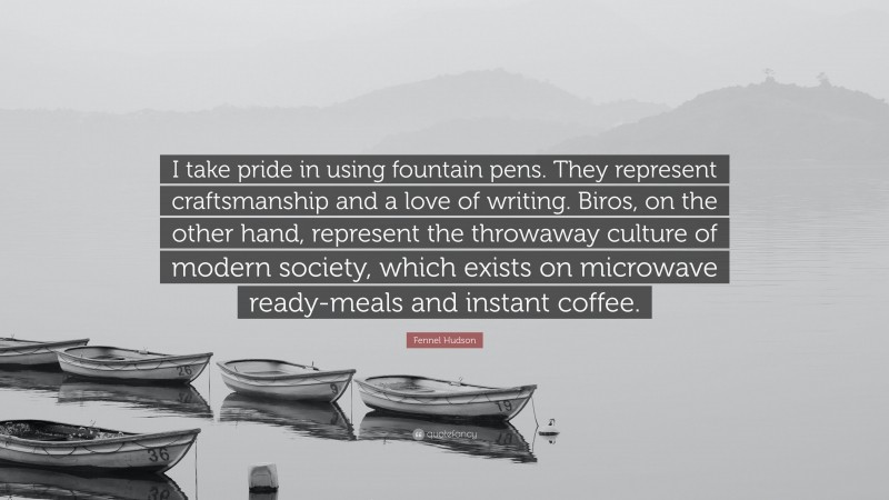 Fennel Hudson Quote: “I take pride in using fountain pens. They represent craftsmanship and a love of writing. Biros, on the other hand, represent the throwaway culture of modern society, which exists on microwave ready-meals and instant coffee.”