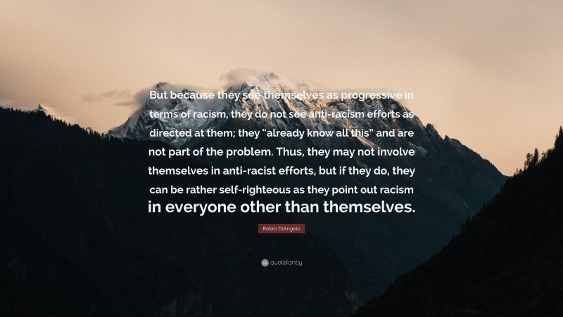 Robin DiAngelo Quote: “But because they see themselves as progressive in terms of racism, they do not see anti-racism efforts as directed at them; they “already know all this” and are not part of the problem. Thus, they may not involve themselves in anti-racist efforts, but if they do, they can be rather self-righteous as they point out racism in everyone other than themselves.”