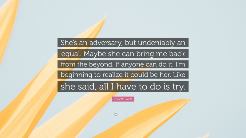 Collette West Quote: “She’s an adversary, but undeniably an equal. Maybe she can bring me back from the beyond. If anyone can do it, I’m beginning to realize it could be her. Like she said, all I have to do is try.”