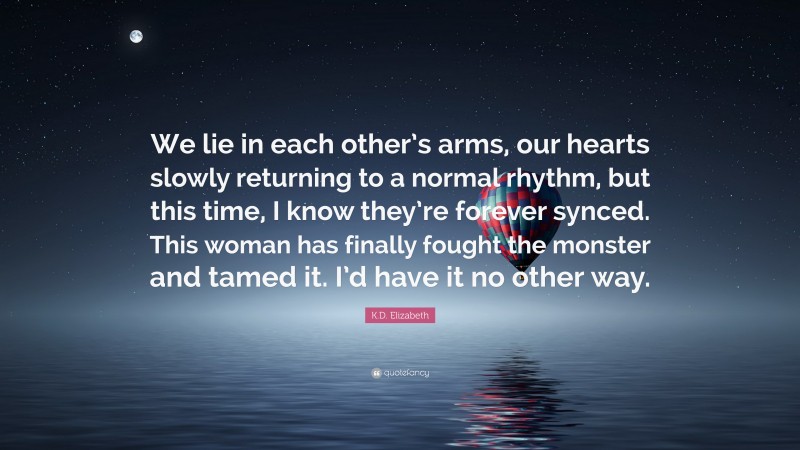 K.D. Elizabeth Quote: “We lie in each other’s arms, our hearts slowly returning to a normal rhythm, but this time, I know they’re forever synced. This woman has finally fought the monster and tamed it. I’d have it no other way.”