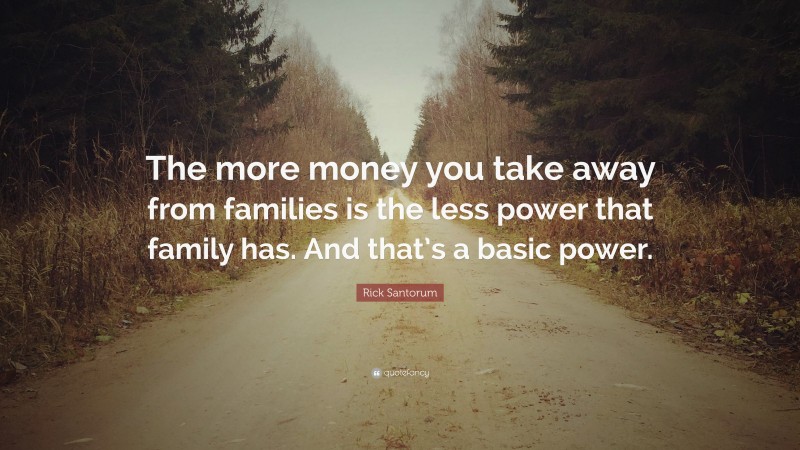 Rick Santorum Quote: “The more money you take away from families is the less power that family has. And that’s a basic power.”